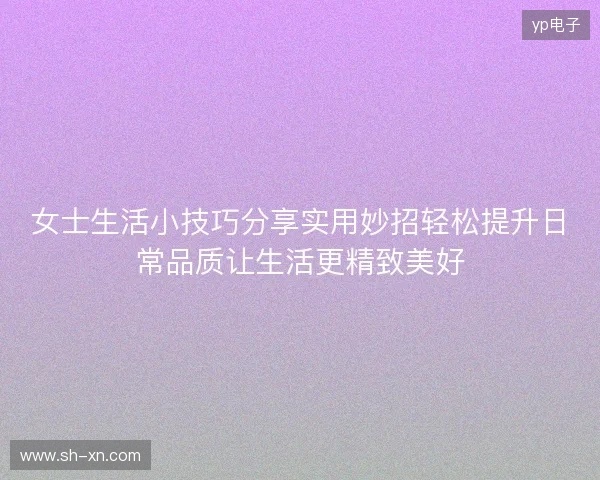 女士生活小技巧分享实用妙招轻松提升日常品质让生活更精致美好