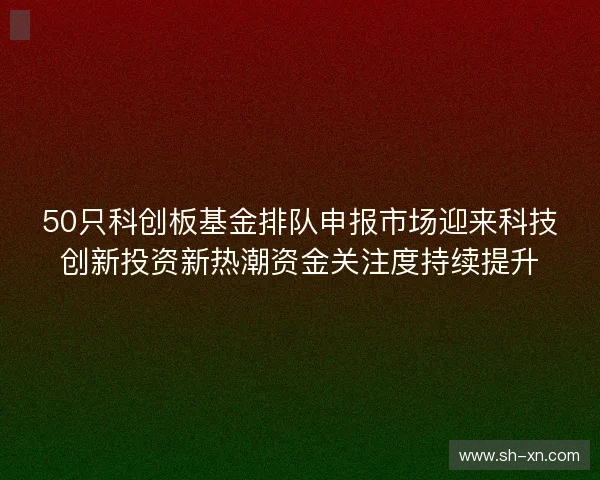 50只科创板基金排队申报市场迎来科技创新投资新热潮资金关注度持续提升